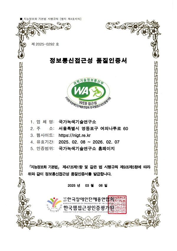 제2025-0292호
				정보통신접근성 품질인증서
				과학기술정보통신부 WA(WEB ACCESSIBILITY) (사)한국장애인단체총연합회 한국웹접근성인증평가원
				업체명
				국가녹색기술연구소
				주소
				서울특별시 영등포구 여의나루로 60
				웹사이트
				https://www.nigt.re.kr
				유효기간
				2025.02.08~2026.02.07
				인증범위
				국가녹색기술연구소 홈페이지
				「지능정보화 기본법」 제47조제1항 및 같은 법 시행규칙 제9조제5항에 따라 위와 같이 정보통신접근성 품질인증서를 발급합니다.
				2025년 3월 6일
				사단법인 한국장애인단체총연합회
				한국웹접근성인증평가원